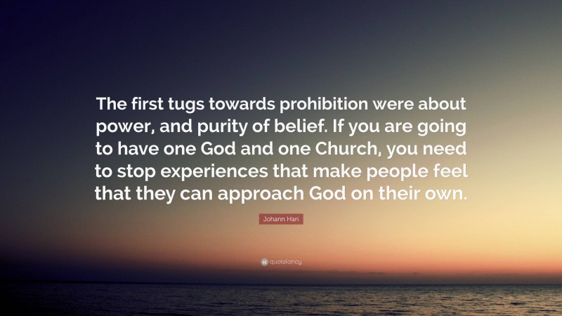 Johann Hari Quote: “The first tugs towards prohibition were about power, and purity of belief. If you are going to have one God and one Church, you need to stop experiences that make people feel that they can approach God on their own.”