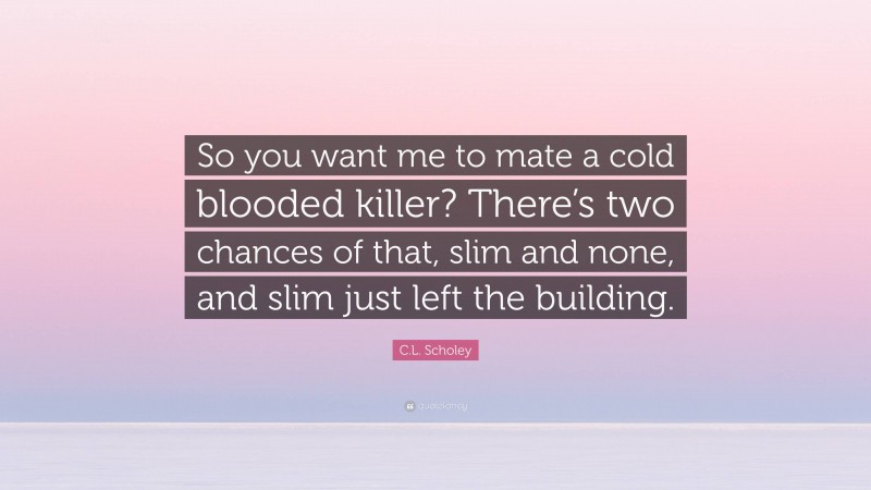 C.L. Scholey Quote: “So you want me to mate a cold blooded killer? There’s two chances of that, slim and none, and slim just left the building.”