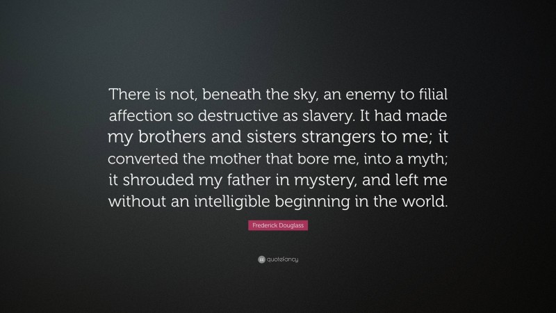 Frederick Douglass Quote: “There is not, beneath the sky, an enemy to filial affection so destructive as slavery. It had made my brothers and sisters strangers to me; it converted the mother that bore me, into a myth; it shrouded my father in mystery, and left me without an intelligible beginning in the world.”