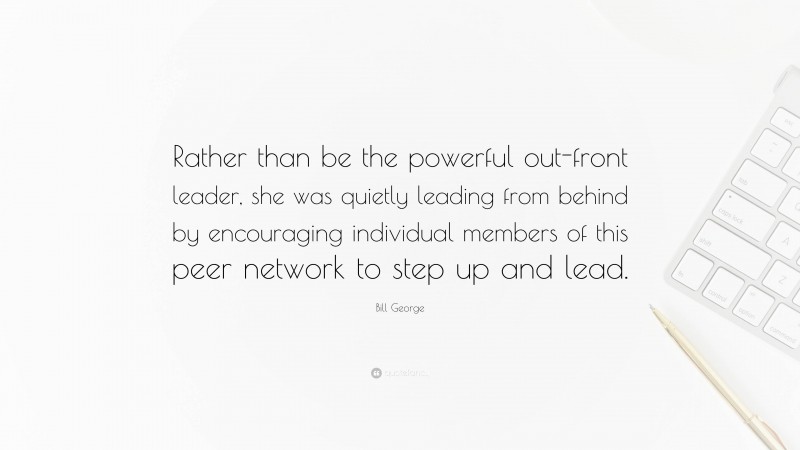 Bill George Quote: “Rather than be the powerful out-front leader, she was quietly leading from behind by encouraging individual members of this peer network to step up and lead.”