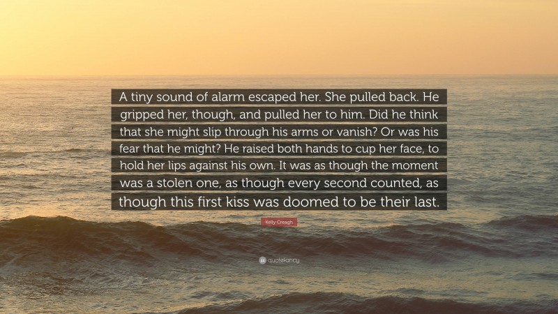 Kelly Creagh Quote: “A tiny sound of alarm escaped her. She pulled back. He gripped her, though, and pulled her to him. Did he think that she might slip through his arms or vanish? Or was his fear that he might? He raised both hands to cup her face, to hold her lips against his own. It was as though the moment was a stolen one, as though every second counted, as though this first kiss was doomed to be their last.”