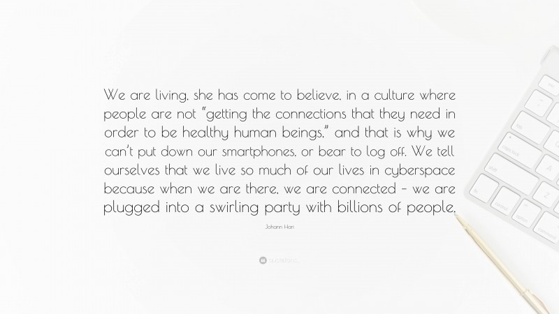 Johann Hari Quote: “We are living, she has come to believe, in a culture where people are not “getting the connections that they need in order to be healthy human beings,” and that is why we can’t put down our smartphones, or bear to log off. We tell ourselves that we live so much of our lives in cyberspace because when we are there, we are connected – we are plugged into a swirling party with billions of people.”