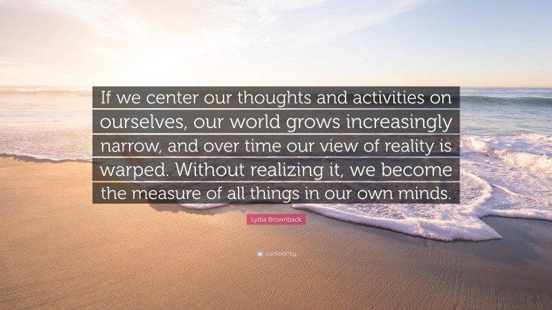 Lydia Brownback Quote: “If we center our thoughts and activities on ourselves, our world grows increasingly narrow, and over time our view of reality is warped. Without realizing it, we become the measure of all things in our own minds.”