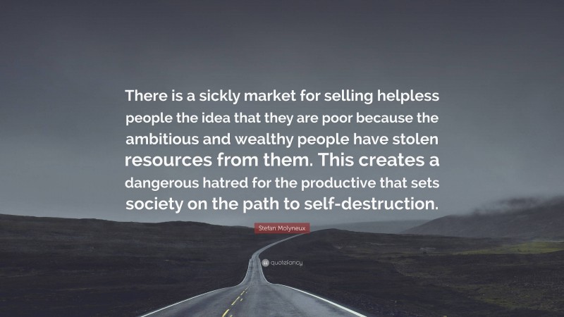 Stefan Molyneux Quote: “There is a sickly market for selling helpless people the idea that they are poor because the ambitious and wealthy people have stolen resources from them. This creates a dangerous hatred for the productive that sets society on the path to self-destruction.”