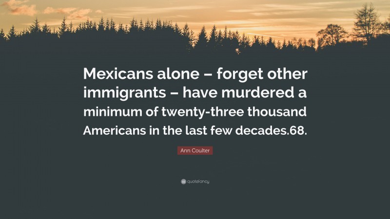 Ann Coulter Quote: “Mexicans alone – forget other immigrants – have murdered a minimum of twenty-three thousand Americans in the last few decades.68.”