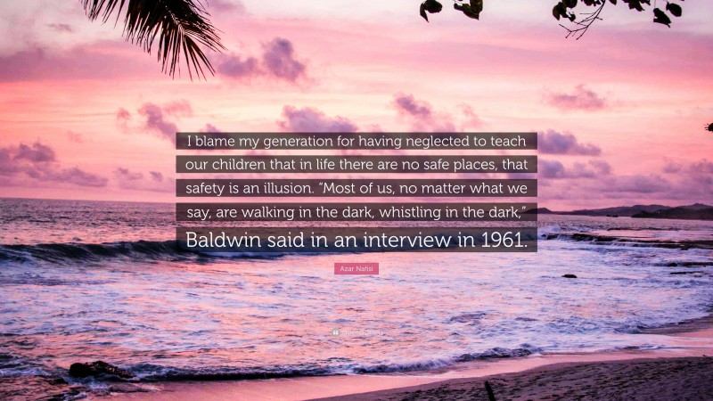 Azar Nafisi Quote: “I blame my generation for having neglected to teach our children that in life there are no safe places, that safety is an illusion. “Most of us, no matter what we say, are walking in the dark, whistling in the dark,” Baldwin said in an interview in 1961.”