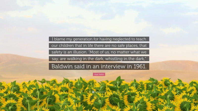 Azar Nafisi Quote: “I blame my generation for having neglected to teach our children that in life there are no safe places, that safety is an illusion. “Most of us, no matter what we say, are walking in the dark, whistling in the dark,” Baldwin said in an interview in 1961.”