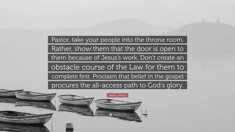 Jared C. Wilson Quote: “Pastor, take your people into the throne room. Rather, show them that the door is open to them because of Jesus’s work. Don’t create an obstacle course of the Law for them to complete first. Proclaim that belief in the gospel procures the all-access path to God’s glory.”