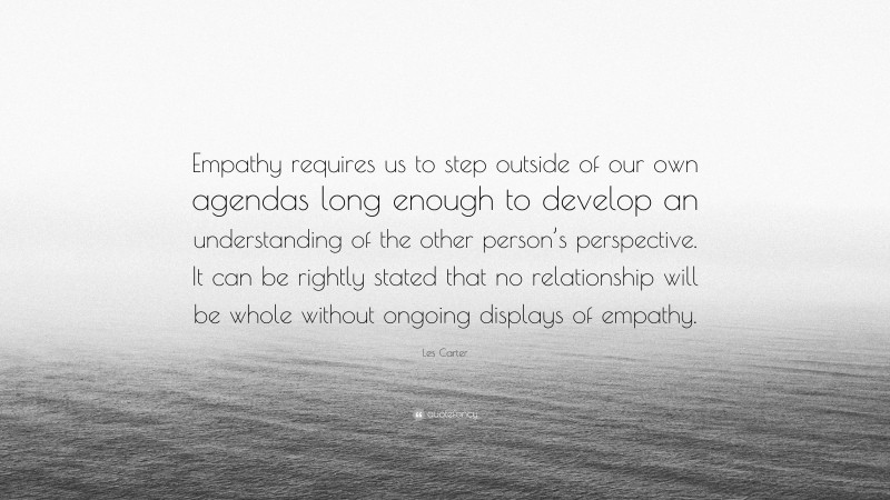 Les Carter Quote: “Empathy requires us to step outside of our own agendas long enough to develop an understanding of the other person’s perspective. It can be rightly stated that no relationship will be whole without ongoing displays of empathy.”