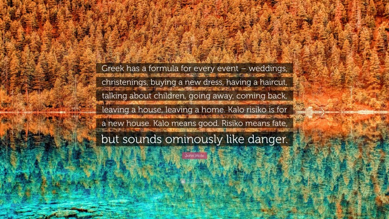John Mole Quote: “Greek has a formula for every event – weddings, christenings, buying a new dress, having a haircut, talking about children, going away, coming back, leaving a house, leaving a home. Kalo risiko is for a new house. Kalo means good. Risiko means fate, but sounds ominously like danger.”
