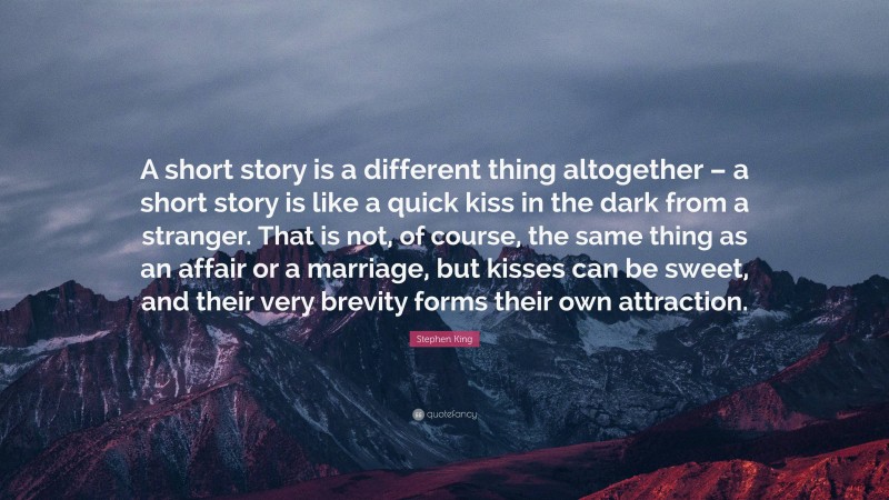 Stephen King Quote: “A short story is a different thing altogether – a short story is like a quick kiss in the dark from a stranger. That is not, of course, the same thing as an affair or a marriage, but kisses can be sweet, and their very brevity forms their own attraction.”