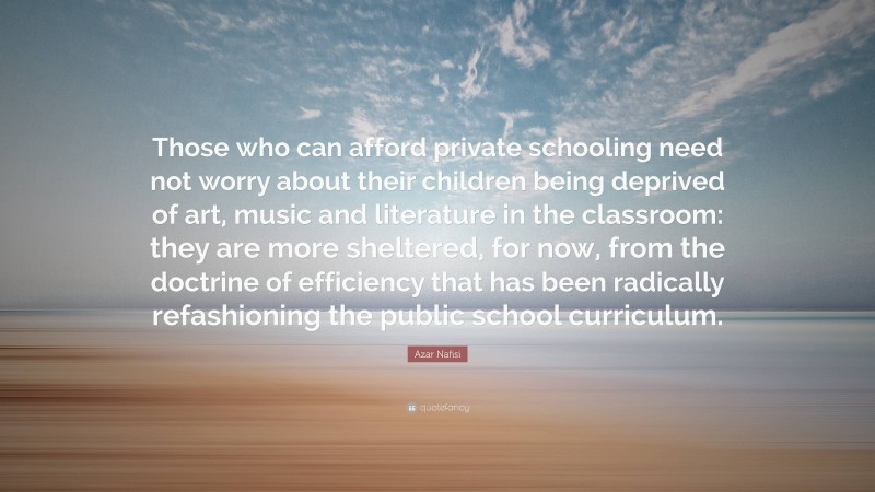 Azar Nafisi Quote: “Those who can afford private schooling need not worry about their children being deprived of art, music and literature in the classroom: they are more sheltered, for now, from the doctrine of efficiency that has been radically refashioning the public school curriculum.”