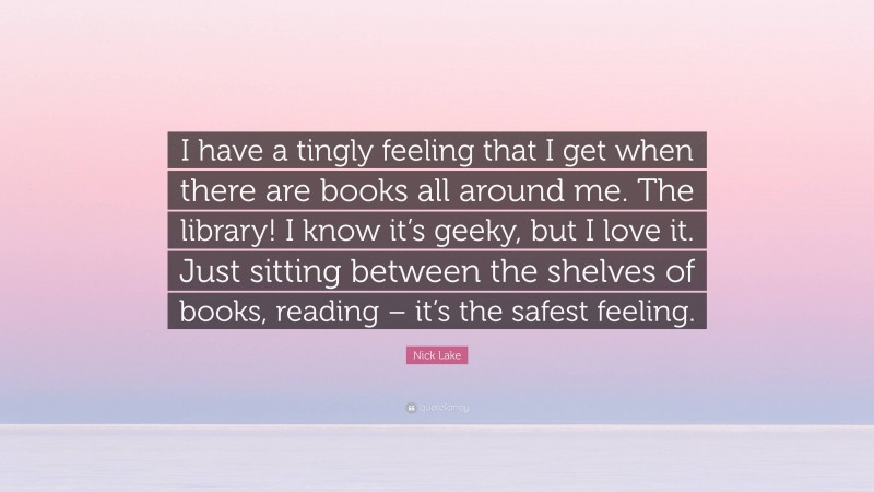Nick Lake Quote: “I have a tingly feeling that I get when there are books all around me. The library! I know it’s geeky, but I love it. Just sitting between the shelves of books, reading – it’s the safest feeling.”