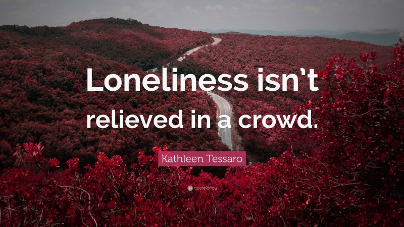 Kathleen Tessaro Quote: “Loneliness isn’t relieved in a crowd.”
