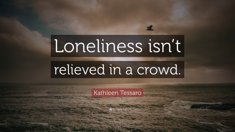 Kathleen Tessaro Quote: “Loneliness isn’t relieved in a crowd.”