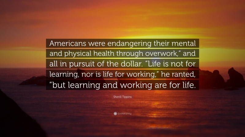 Sherill Tippins Quote: “Americans were endangering their mental and physical health through overwork,” and all in pursuit of the dollar. “Life is not for learning, nor is life for working,” he ranted, “but learning and working are for life.”