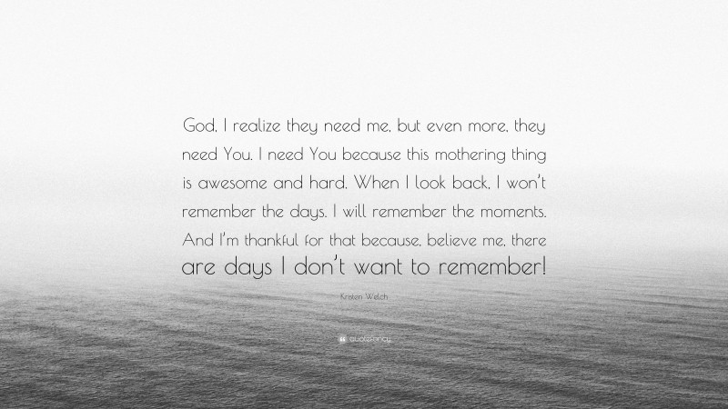 Kristen Welch Quote: “God, I realize they need me, but even more, they need You. I need You because this mothering thing is awesome and hard. When I look back, I won’t remember the days. I will remember the moments. And I’m thankful for that because, believe me, there are days I don’t want to remember!”