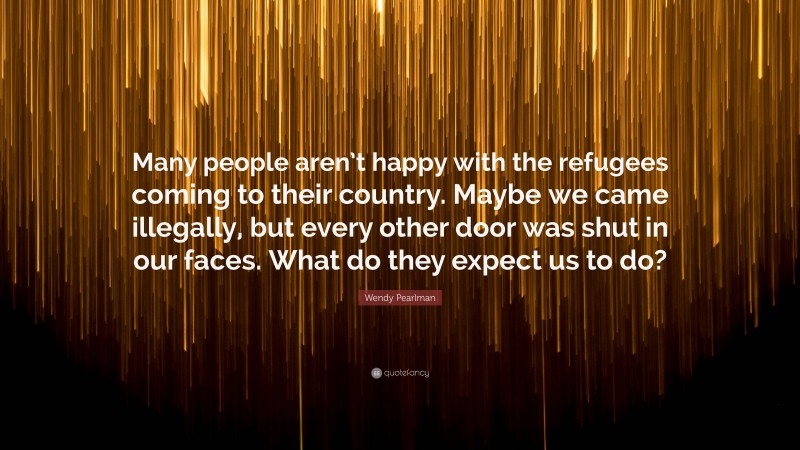 Wendy Pearlman Quote: “Many people aren’t happy with the refugees coming to their country. Maybe we came illegally, but every other door was shut in our faces. What do they expect us to do?”