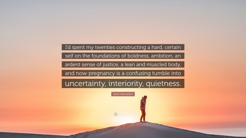 Sarah Menkedick Quote: “I’d spent my twenties constructing a hard, certain self on the foundations of boldness, ambition, an ardent sense of justice, a lean and muscled body, and now pregnancy is a confusing tumble into uncertainty, interiority, quietness.”