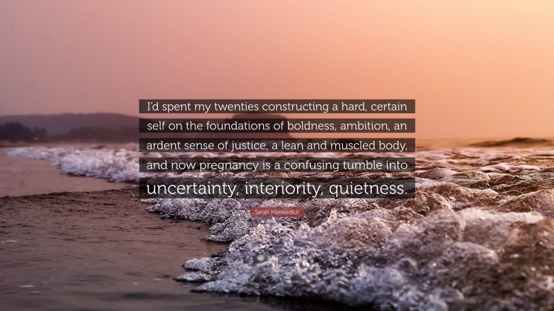 Sarah Menkedick Quote: “I’d spent my twenties constructing a hard, certain self on the foundations of boldness, ambition, an ardent sense of justice, a lean and muscled body, and now pregnancy is a confusing tumble into uncertainty, interiority, quietness.”