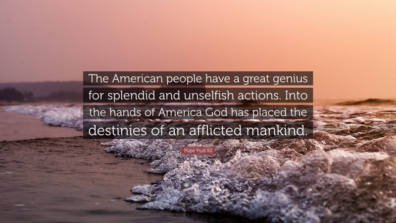 Pope Pius XII Quote: “The American people have a great genius for splendid and unselfish actions. Into the hands of America God has placed the destinies of an afflicted mankind.”