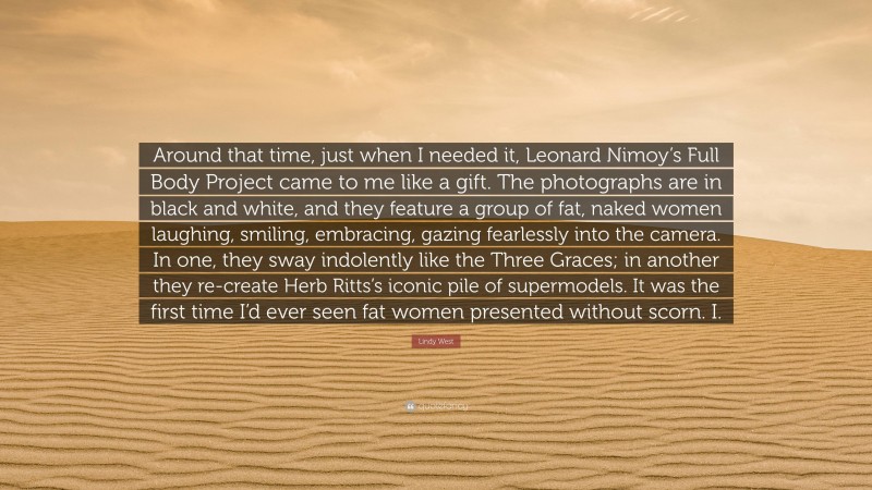 Lindy West Quote: “Around that time, just when I needed it, Leonard Nimoy’s Full Body Project came to me like a gift. The photographs are in black and white, and they feature a group of fat, naked women laughing, smiling, embracing, gazing fearlessly into the camera. In one, they sway indolently like the Three Graces; in another they re-create Herb Ritts’s iconic pile of supermodels. It was the first time I’d ever seen fat women presented without scorn. I.”