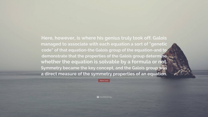 Mario Livio Quote: “Here, however, is where his genius truly took off. Galois managed to associate with each equation a sort of “genetic code” of that equation-the Galois group of the equation-and to demonstrate that the properties of the Galois group determine whether the equation is solvable by a formula or not. Symmetry became the key concept, and the Galois group was a direct measure of the symmetry properties of an equation.”