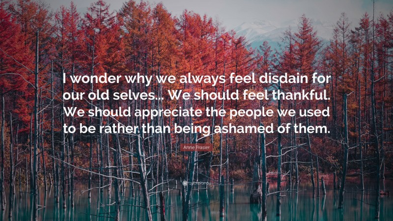 Anne Frasier Quote: “I wonder why we always feel disdain for our old selves... We should feel thankful. We should appreciate the people we used to be rather than being ashamed of them.”