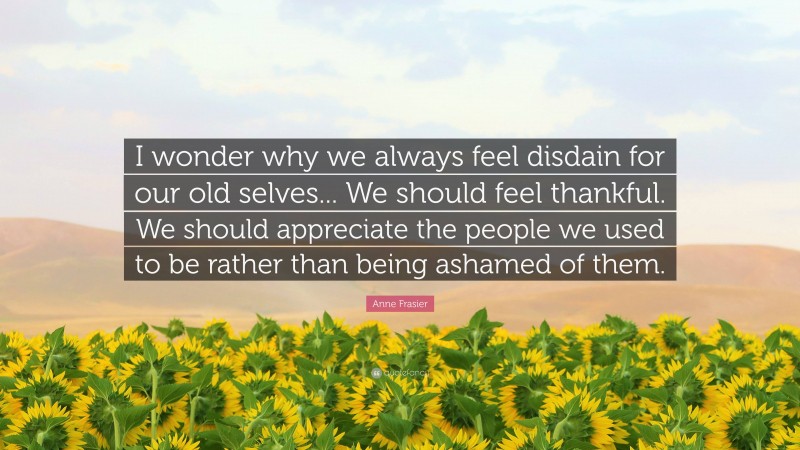 Anne Frasier Quote: “I wonder why we always feel disdain for our old selves... We should feel thankful. We should appreciate the people we used to be rather than being ashamed of them.”