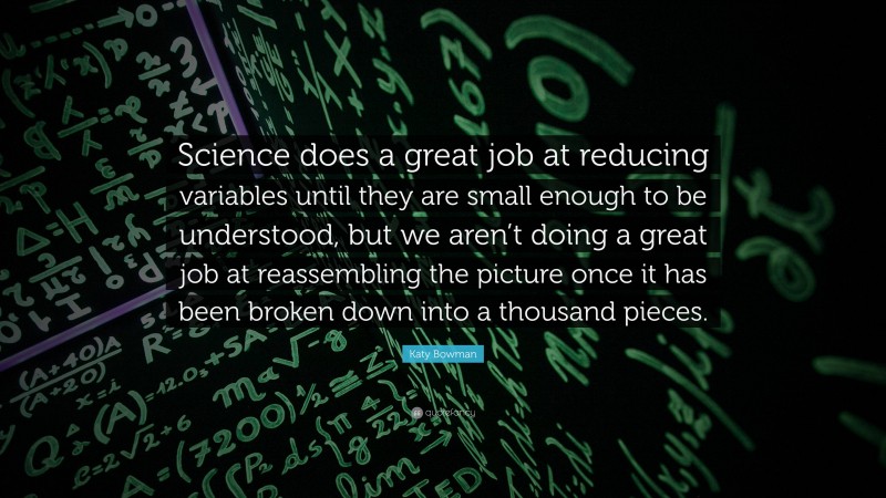 Katy Bowman Quote: “Science does a great job at reducing variables until they are small enough to be understood, but we aren’t doing a great job at reassembling the picture once it has been broken down into a thousand pieces.”