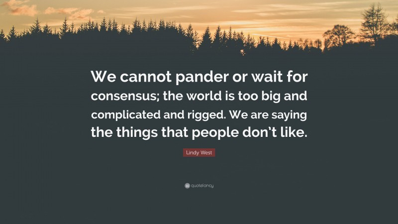 Lindy West Quote: “We cannot pander or wait for consensus; the world is too big and complicated and rigged. We are saying the things that people don’t like.”