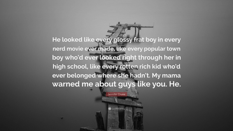 Jennifer Crusie Quote: “He looked like every glossy frat boy in every nerd movie ever made, like every popular town boy who’d ever looked right through her in high school, like every rotten rich kid who’d ever belonged where she hadn’t. My mama warned me about guys like you. He.”