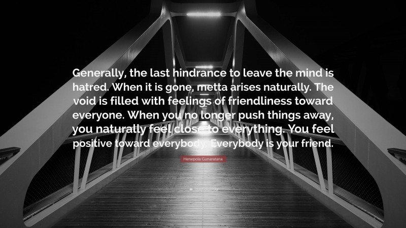 Henepola Gunaratana Quote: “Generally, the last hindrance to leave the mind is hatred. When it is gone, metta arises naturally. The void is filled with feelings of friendliness toward everyone. When you no longer push things away, you naturally feel close to everything. You feel positive toward everybody. Everybody is your friend.”