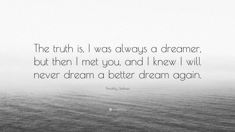 Timothy Joshua Quote: “The truth is, I was always a dreamer, but then I met you, and I knew I will never dream a better dream again.”