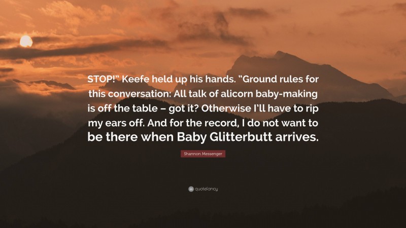 Shannon Messenger Quote: “STOP!” Keefe held up his hands. “Ground rules for this conversation: All talk of alicorn baby-making is off the table – got it? Otherwise I’ll have to rip my ears off. And for the record, I do not want to be there when Baby Glitterbutt arrives.”