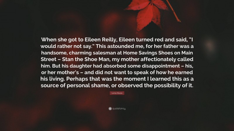 Lorrie Moore Quote: “When she got to Eileen Reilly, Eileen turned red and said, “I would rather not say.” This astounded me, for her father was a handsome, charming salesman at Home Savings Shoes on Main Street – Stan the Shoe Man, my mother affectionately called him. But his daughter had absorbed some disappointment – his, or her mother’s – and did not want to speak of how he earned his living. Perhaps that was the moment I learned this as a source of personal shame, or observed the possibility of it.”