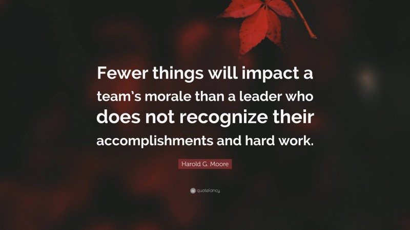 Harold G. Moore Quote: “Fewer things will impact a team’s morale than a leader who does not recognize their accomplishments and hard work.”