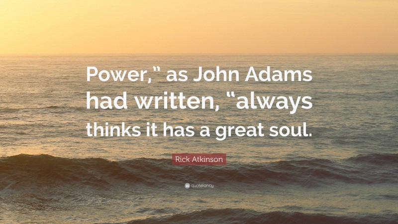 Rick Atkinson Quote: “Power,” as John Adams had written, “always thinks it has a great soul.”