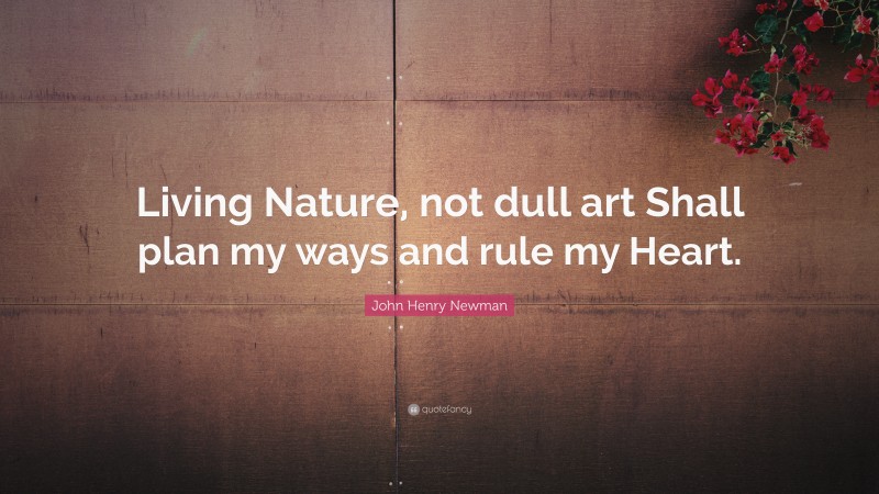 John Henry Newman Quote: “Living Nature, not dull art Shall plan my ways and rule my Heart.”