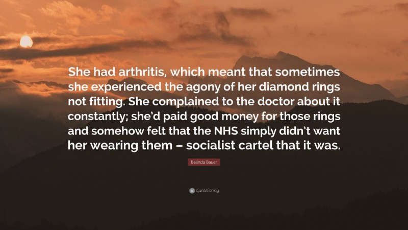 Belinda Bauer Quote: “She had arthritis, which meant that sometimes she experienced the agony of her diamond rings not fitting. She complained to the doctor about it constantly; she’d paid good money for those rings and somehow felt that the NHS simply didn’t want her wearing them – socialist cartel that it was.”