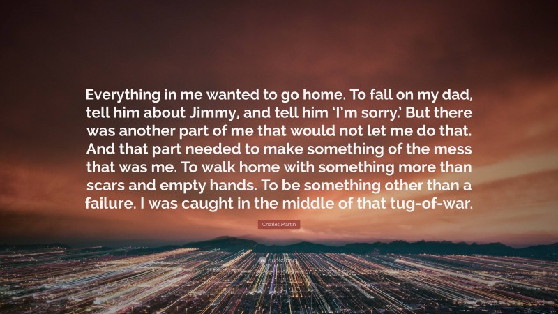 Charles Martin Quote: “Everything in me wanted to go home. To fall on my dad, tell him about Jimmy, and tell him ‘I’m sorry.’ But there was another part of me that would not let me do that. And that part needed to make something of the mess that was me. To walk home with something more than scars and empty hands. To be something other than a failure. I was caught in the middle of that tug-of-war.”