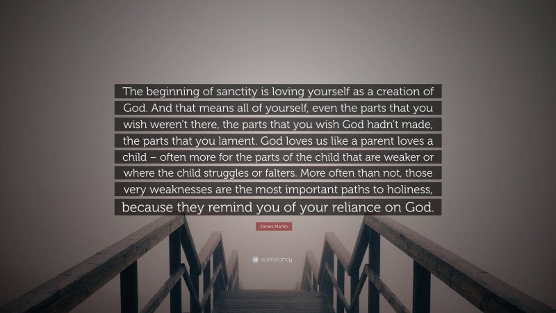 James Martin Quote: “The beginning of sanctity is loving yourself as a creation of God. And that means all of yourself, even the parts that you wish weren’t there, the parts that you wish God hadn’t made, the parts that you lament. God loves us like a parent loves a child – often more for the parts of the child that are weaker or where the child struggles or falters. More often than not, those very weaknesses are the most important paths to holiness, because they remind you of your reliance on God.”