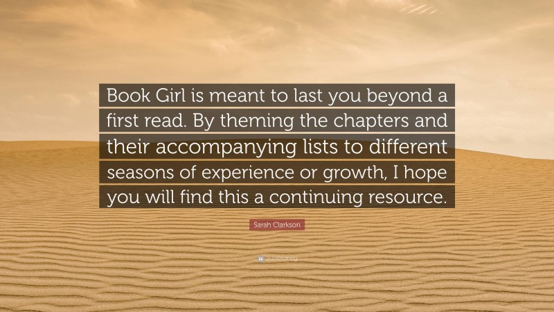 Sarah Clarkson Quote: “Book Girl is meant to last you beyond a first read. By theming the chapters and their accompanying lists to different seasons of experience or growth, I hope you will find this a continuing resource.”