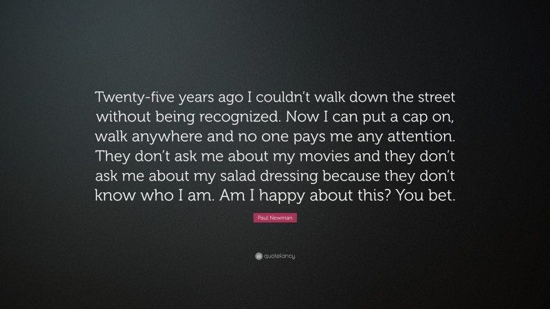 Paul Newman Quote: “Twenty-five years ago I couldn’t walk down the street without being recognized. Now I can put a cap on, walk anywhere and no one pays me any attention. They don’t ask me about my movies and they don’t ask me about my salad dressing because they don’t know who I am. Am I happy about this? You bet.”