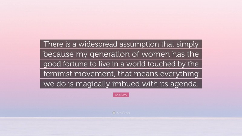 Ariel Levy Quote: “There is a widespread assumption that simply because my generation of women has the good fortune to live in a world touched by the feminist movement, that means everything we do is magically imbued with its agenda.”