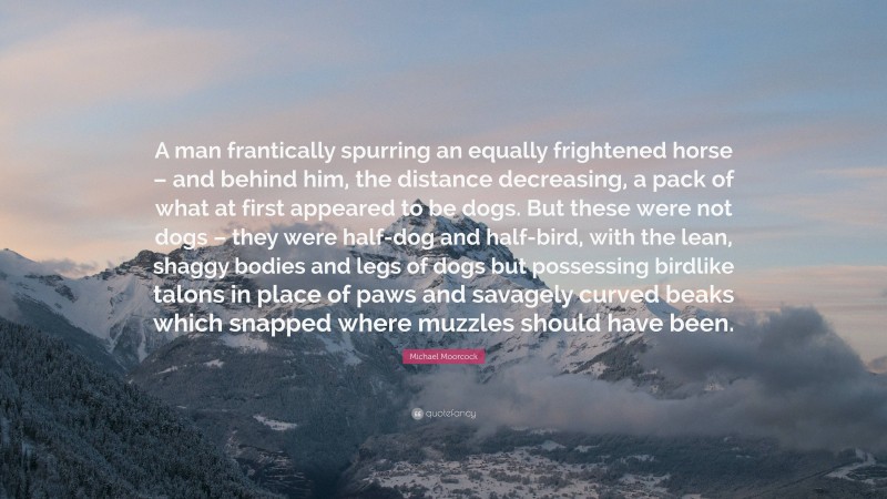 Michael Moorcock Quote: “A man frantically spurring an equally frightened horse – and behind him, the distance decreasing, a pack of what at first appeared to be dogs. But these were not dogs – they were half-dog and half-bird, with the lean, shaggy bodies and legs of dogs but possessing birdlike talons in place of paws and savagely curved beaks which snapped where muzzles should have been.”