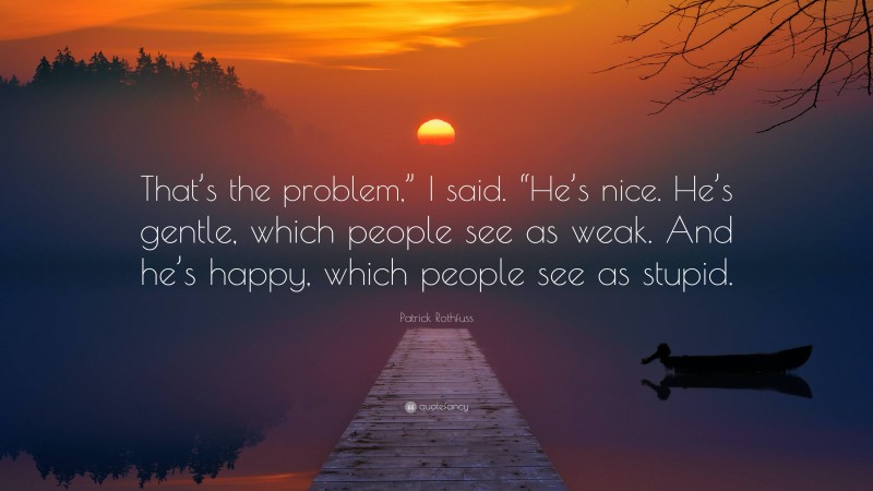 Patrick Rothfuss Quote: “That’s the problem,” I said. “He’s nice. He’s gentle, which people see as weak. And he’s happy, which people see as stupid.”