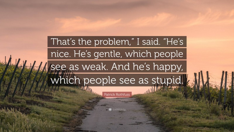 Patrick Rothfuss Quote: “That’s the problem,” I said. “He’s nice. He’s gentle, which people see as weak. And he’s happy, which people see as stupid.”