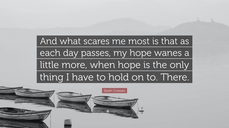 Sarah Crossan Quote: “And what scares me most is that as each day passes, my hope wanes a little more, when hope is the only thing I have to hold on to. There.”