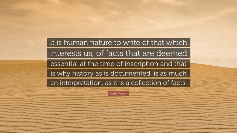 Aysha Taryam Quote: “It is human nature to write of that which interests us, of facts that are deemed essential at the time of inscription and that is why history as is documented, is as much an interpretation, as it is a collection of facts.”